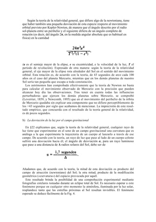 Según la teoría de la relatividad general, que difiere algo de la newtoniana, tiene
que haber también una pequeña desviación de esta especie respecto al movimiento
orbital previsto por Kepler-Newton, de manera que el ángulo descrito por el radio
sol-planeta entre un perihelio y el siguiente difiera de un ángulo completo de
rotación (es decir, del ángulo 2π, en la medida angular absoluta que es habitual en
física) en la cantidad




(a es el semieje mayor de la elipse, e su excentricidad, c la velocidad de la luz, T el
período de revolución). Expresado de otra manera: según la teoría de la relatividad
general, el eje mayor de la elipse rota alrededor del Sol en el sentido del movimiento
orbital. Esta rotación es, de acuerdo con la teoría, de 43 segundos de arco cada 100
años en el caso del planeta Mercurio, mientras que en los demás planetas de nuestro
Sol sería tan pequeña que escapa a toda constatación.
  Los astrónomos han comprobado efectivamente que la teoría de Newton no basta
para calcular el movimiento observado de Mercurio con la precisión que pueden
alcanzar hoy día las observaciones. Tras tener en cuenta todas las influencias
perturbadoras que ejercen los demás planetas sobre Mercurio, se comprobó
(Leverrier, 1859, y Newcomb, 1895) que en el movimiento del perihelio de la órbita
de Mercurio quedaba sin explicar una componente que no difiere perceptiblemente de
los +43 segundos por siglo que acabamos de mencionar. La imprecisión de este resul-
tado empírico, que concuerda con el resultado de la teoría general de la relatividad,
es de pocos segundos.

b) La desviación de la luz por el campo gravitacional

  En §22 explicamos que, según la teoría de la relatividad general, cualquier rayo de
luz tiene que experimentar en el seno de un campo gravitacional una curvatura que es
análoga a la que experimenta la trayectoria de un cuerpo al lanzarlo a través de ese
campo. De acuerdo con la teoría, un rayo de luz que pase al lado de un cuerpo celeste
sufrirá una desviación hacia él; el ángulo de desviación α, para un rayo luminoso
que pase a una distancia de Δ radios solares del Sol, debe ser de




Añadamos que, de acuerdo con la teoría, la mitad de esta desviación es producto del
campo de atracción (newtoniano) del Sol; la otra mitad, producto de la modificación
geométrica («curvatura») del espacio provocada por aquél.
   Este resultado brinda la posibilidad de una comprobación experimental mediante
fotografías estelares tomadas durante un eclipse total de Sol. Es necesario esperar a este
fenómeno porque en cualquier otro momento la atmósfera, iluminada por la luz solar,
resplandece tanto que las estrellas próximas al Sol resultan invisibles. El fenómeno
esperado se deduce fácilmente de la Fig. 4.
 
