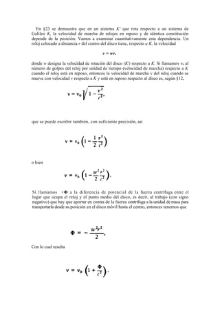 En §23 se demuestra que en un sistema K' que rota respecto a un sistema de
Galileo K, la velocidad de marcha de relojes en reposo y de idéntica constitución
depende de la posición. Vamos a examinar cuantitativamente esta dependencia. Un
reloj colocado a distancia r del centro del disco tiene, respecto a K, la velocidad

                                       v = wr,

donde w designa la velocidad de rotación del disco (K') respecto a K. Si llamamos v0 al
número de golpes del reloj por unidad de tiempo (velocidad de marcha) respecto a K
cuando el reloj está en reposo, entonces la velocidad de marcha v del reloj cuando se
mueve con velocidad v respecto a K y está en reposo respecto al disco es, según §12,




que se puede escribir también, con suficiente precisión, así




o bien




Si llamamos +Φ a la diferencia de potencial de la fuerza centrífuga entre el
lugar que ocupa el reloj y el punto medio del disco, es decir, al trabajo (con signo
negativo) que hay que aportar en contra de la fuerza centrífuga a la unidad de masa para
transportarla desde su posición en el disco móvil hasta el centro, entonces tenemos que




Con lo cual resulta
 