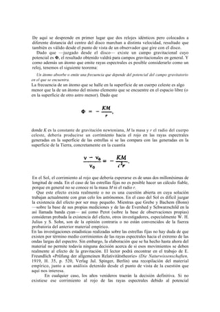 De aquí se desprende en primer lugar que dos relojes idénticos pero colocados a
diferente distancia del centro del disco marchan a distinta velocidad, resultado que
también es válido desde el punto de vista de un observador que gire con el disco.
   Dado que —juzgado desde el disco— existe un campo gravitacional cuyo
potencial es Φ, el resultado obtenido valdrá para campos gravitacionales en general. Y
como además un átomo que emite rayas espectrales es posible considerarlo como un
reloj, tenemos el siguiente teorema:
   Un átomo absorbe o emite una frecuencia que depende del potencial del campo gravitatorio
en el que se encuentra.
La frecuencia de un átomo que se halle en la superficie de un cuerpo celeste es algo
menor que la de un átomo del mismo elemento que se encuentre en el espacio libre (o
en la superficie de otro astro menor). Dado que




donde K es la constante de gravitación newtoniana, M la masa y r el radio del cuerpo
celeste, debería producirse un co rrimiento hacia el rojo en las rayas espectrales
generadas en la superficie de las estrellas si se las compara con las generadas en la
superficie de la Tierra, concretamente en la cuantía




En el Sol, el corrimiento al rojo que debería esperarse es de unas dos millonésimas de
longitud de onda. En el caso de las estrellas fijas no es posible hacer un cálculo fiable,
porque en general no se conoce ni la masa M ni el radio r.
   Que este efecto exista realmente o no es una cuestión abierta en cuya solución
trabajan actualmente con gran celo los astrónomos. En el caso del Sol es difícil juzgar
la existencia del efecto por ser muy pequeño. Mientras que Grebe y Bachem (Bonn)
—sobre la base de sus propias mediciones y de las de Evershed y Schwarzschild en la
así llamada banda cyan— así como Perot (sobre la base de observaciones propias)
consideran probada la existencia del efecto, otros investigadores, especialmente W. H.
Julius y S. Sohn, son de la opinión contraria o no están convencidos de la fuerza
probatoria del anterior material empírico.
En las investigaciones estadísticas realizadas sobre las estrellas fijas no hay duda de que
existen por término medio corrimientos de las rayas espectrales hacia el extremo de las
ondas largas del espectro. Sin embargo, la elaboración que se ha hecho hasta ahora del
material no permite todavía ninguna decisión acerca de si esos movimientos se deben
realmente al efecto de la gravitación. El lector podrá encontrar en el trabajo de E.
Freundlich «Prüfung der allgemeinen Relativitätstheorie» (Die Naturwissenschaften,
1919, H. 35, p. 520, Verlag Jul. Spinger, Berlín) una recopilación del material
empírico, junto a un análisis detenido desde el punto de vista de la cuestión que
aquí nos interesa.
        En cualquier caso, los años venideros traerán la decisión definitiva. Si no
existiese ese corrimiento al rojo de las rayas espectrales debido al potencial
 