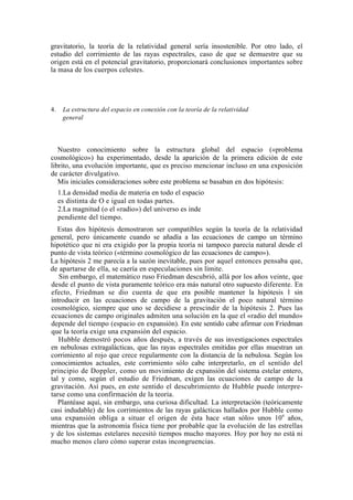 gravitatorio, la teoría de la relatividad general sería insostenible. Por otro lado, el
estudio del corrimiento de las rayas espectrales, caso de que se demuestre que su
origen está en el potencial gravitatorio, proporcionará conclusiones importantes sobre
la masa de los cuerpos celestes.




4.    La estructura del espacio en conexión con la teoría de la relatividad
      general



   Nuestro conocimiento sobre la estructura global del espacio («problema
cosmológico») ha experimentado, desde la aparición de la primera edición de este
librito, una evolución importante, que es preciso mencionar incluso en una exposición
de carácter divulgativo.
   Mis iniciales consideraciones sobre este problema se basaban en dos hipótesis:
     1.La densidad media de materia en todo el espacio
     es distinta de O e igual en todas partes.
     2.La magnitud (o el «radio») del universo es inde
     pendiente del tiempo.
   Estas dos hipótesis demostraron ser compatibles según la teoría de la relatividad
general, pero únicamente cuando se añadía a las ecuaciones de campo un término
hipotético que ni era exigido por la propia teoría ni tampoco parecía natural desde el
punto de vista teórico («término cosmológico de las ecuaciones de campo»).
La hipótesis 2 me parecía a la sazón inevitable, pues por aquel entonces pensaba que,
de apartarse de ella, se caería en especulaciones sin límite.
   Sin embargo, el matemático ruso Friedman descubrió, allá por los años veinte, que
desde el punto de vista puramente teórico era más natural otro supuesto diferente. En
efecto, Friedman se dio cuenta de que era posible mantener la hipótesis 1 sin
introducir en las ecuaciones de campo de la gravitación el poco natural término
cosmológico, siempre que uno se decidiese a prescindir de la hipótesis 2. Pues las
ecuaciones de campo originales admiten una solución en la que el «radio del mundo»
depende del tiempo (espacio en expansión). En este sentido cabe afirmar con Friedman
que la teoría exige una expansión del espacio.
   Hubble demostró pocos años después, a través de sus investigaciones espectrales
en nebulosas extragalácticas, que las rayas espectrales emitidas por ellas muestran un
corrimiento al rojo que crece regularmente con la distancia de la nebulosa. Según los
conocimientos actuales, este corrimiento sólo cabe interpretarlo, en el sentido del
principio de Doppler, como un movimiento de expansión del sistema estelar entero,
tal y como, según el estudio de Friedman, exigen las ecuaciones de campo de la
gravitación. Así pues, en este sentido el descubrimiento de Hubble puede interpre-
tarse como una confirmación de la teoría.
   Plantéase aquí, sin embargo, una curiosa dificultad. La interpretación (teóricamente
casi indudable) de los corrimientos de las rayas galácticas hallados por Hubble como
una expansión obliga a situar el origen de ésta hace «tan sólo» unos 109 años,
mientras que la astronomía física tiene por probable que la evolución de las estrellas
y de los sistemas estelares necesitó tiempos mucho mayores. Hoy por hoy no está ni
mucho menos claro cómo superar estas incongruencias.
 