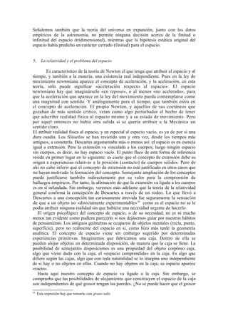 Señalemos también que la teoría del universo en expansión, junto con los datos
empíricos de la astronomía, no permite ninguna decisión acerca de la finitud o
infinitud del espacio (tridimensional), mientras que la hipótesis estática original del
espacio había predicho un carácter cerrado (finitud) para el espacio.


5.     La relatividad y el problema del espacio

        Es característico de la teoría de Newton el que tenga que atribuir al espacio y al
tiempo, y también a la materia, una existencia real independiente. Pues en la ley de
movimiento newtoniana aparece el concepto de aceleración, y la aceleración, en esta
teoría, sólo puede significar «aceleración respecto al espacio». El espacio
newtoniano hay que imaginárselo «en reposo», o al menos «no acelerado», para
que la aceleración que aparece en la ley del movimiento pueda contemplarse como
una magnitud con sentido. Y análogamente para el tiempo, que también entra en
el concepto de aceleración. El propio Newton, y aquellos de sus coetáneos que
gozaban de más sentido crítico, veían como algo perturbador el hecho de tener
que adscribir realidad física al espacio mismo y a su estado de movimiento. Pero
por aquel entonces no había otra salida si se quería atribuir a la Mecánica un
sentido claro.
El atribuir realidad física al espacio, y en especial al espacio vacío, es ya de por sí una
dura osadía. Los filósofos se han resistido una y otra vez, desde los tiempos más
antiguos, a cometerla. Descartes argumentaba más o menos así: el espacio es en esencia
igual a extensión. Pero la extensión va vinculada a los cuerpos; luego ningún espacio
sin cuerpos, es decir, no hay espacio vacío. El punto flaco de esta forma de inferencia
reside en primer lugar en lo siguiente: es cierto que el concepto de extensión debe su
origen a experiencias relativas a la posición (contacto) de cuerpos sólidos. Pero de
ahí no cabe inferir que el concepto de extensión no esté justificado en otros casos que
no hayan motivado la formación del concepto. Semejante ampliación de los conceptos
puede justificarse también indirectamente por su valor para la comprensión de
hallazgos empíricos. Por tanto, la afirmación de que la extensión va ligada a los cuerpos
es en sí infundada. Sin embargo, veremos más adelante que la teoría de la relatividad
general confirma la concepción de Descartes a través de un rodeo. Lo que llevó a
Descartes a una concepción tan curiosamente atrevida fue seguramente la sensación
de que a un objeto no «directamente experimentable»24 como es el espacio no se le
podía atribuir ninguna realidad sin que hubiese una necesidad urgente de hacerlo.
   El origen psicológico del concepto de espacio, o de su necesidad, no es ni mucho
menos tan evidente como pudiera parecerlo si nos dejásemos guiar por nuestros hábitos
de pensamiento. Los antiguos geómetras se ocuparon de objetos mentales (recta, punto,
superficie), pero no realmente del espacio en sí, como hizo más tarde la geometría
analítica. El concepto de espacio viene sin embargo sugerido por determinadas
experiencias primitivas. Imaginemos que fabricamos una caja. Dentro de ella se
pueden alojar objetos en determinada disposición, de manera que la caja se llene. La
posibilidad de semejantes disposiciones es una propiedad del objeto corpóreo caja,
algo que viene dado con la caja, el «espacio comprendido» en la caja. Es algo que
difiere según las cajas, algo que con toda naturalidad se lo imagina uno independiente
de si hay o no objetos en ellas. Cuando no hay objetos en la caja, su espacio aparece
«vacío».
   Hasta aquí nuestro concepto de espacio va ligado a la caja. Sin embargo, se
comprueba que las posibilidades de alojamiento que constituyen el espacio de la caja
son independientes de qué grosor tengan las paredes. ¿No se puede hacer que el grosor
24
     Esta expresión hay que tomarla cum grano salis.
 