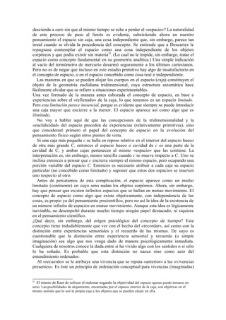 descienda a cero sin que al mismo tiempo se eche a perder el «espacio»? La naturalidad
de este proceso de paso al límite es evidente, subsistiendo ahora en nuestro
pensamiento el espacio sin caja, una cosa independiente que, sin embargo, parece tan
irreal cuando se olvida la procedencia del concepto. Se entiende que a Descartes le
repugnase contemplar el espacio como una cosa independiente de los objetos
corpóreos y que podía existir sin materia25. (Lo cual no le impide, sin embargo, tratar el
espacio como concepto fundamental en su geometría analítica.) Una simple indicación
al vacío del termómetro de mercurio desarmó seguramente a los últimos cartesianos.
Pero no es de negar que incluso en este estadio primitivo hay algo de insatisfactorio en
el concepto de espacio, o en el espacio concebido como cosa real e independiente.
   Las maneras en que se pueden alojar los cuerpos en el espacio (caja) constituyen el
objeto de la geometría euclidiana tridimensional, cuya estructura axiomática hace
fácilmente olvidar que se refiere a situaciones experimentables.
Una vez formado de la manera antes esbozada el concepto de espacio, en base a
experiencias sobre el «rellenado» de la caja, lo que tenemos es un espacio limitado.
Pero esta limitación parece inesencial, porque es evidente que siempre se puede introducir
una caja mayor que encierre a la menor. El espacio aparece así como algo que es
ilimitado.
   No voy a hablar aquí de que las concepciones de la tridimensionalidad y la
«euclidicidad» del espacio proceden de experiencias (relativamente primitivas), sino
que consideraré primero el papel del concepto de espacio en la evolución del
pensamiento físico según otros puntos de vista.
   Si una caja más pequeña c se halla en reposo relativo en el interior del espacio hueco
de otra más grande C, entonces el espacio hueco o cavidad de c es una parte de la
cavidad de C, y ambas cajas pertenecen al mismo «espacio» que las contiene. La
interpretación es, sin embargo, menos sencilla cuando c se mueve respecto a C. Uno se
inclina entonces a pensar que c encierra siempre el mismo espacio, pero ocupando una
porción variable del espacio C. Entonces es necesario atribuir a cada caja su espacio
particular (no concebido como limitado) y suponer que estos dos espacios se mueven
uno respecto al otro.
   Antes de percatarnos de esta complicación, el espacio aparece como un medio
limitado (continente) en cuyo seno nadan los objetos corpóreos. Ahora, sin embargo,
hay que pensar que existen infinitos espacios que se hallan en mutuo movimiento. El
concepto de espacio como algo que existe objetivamente, con independencia de las
cosas, es propio ya del pensamiento precientífico, pero no así la idea de la existencia de
un número infinito de espacios en mutuo movimiento. Aunque esta idea es lógicamente
inevitable, no desempeñó durante mucho tiempo ningún papel destacado, ni siquiera
en el pensamiento científico.
¿Qué decir, sin embargo, del origen psicológico del concepto de tiempo? Este
concepto tiene indudablemente que ver con el hecho del «recordar», así como con la
distinción entre experiencias sensoriales y el recuerdo de las mismas. De suyo es
cuestionable que la distinción entre experiencia sensorial y recuerdo (o simple
imaginación) sea algo que nos venga dado de manera psicológicamente inmediata.
Cualquiera de nosotros conoce la duda entre si ha vivido algo con los sentidos o si sólo
lo ha soñado. Es probable que esta distinción no nazca sino como acto del
entendimiento ordenador.
   Al «recuerdo» se le atribuye una vivencia que se reputa «anterior» a las «vivencias
presentes». Es éste un principio de ordenación conceptual para vivencias (imaginadas)


25
   El intento de Kant de sofocar el malestar negando la objetividad del espacio apenas puede tomarse en
serio. Las posibilidades de alojamiento, encarnadas por el espacio interior de la caja, son objetivas en el
mismo sentido que lo son la propia caja y los objetos que se pueden alojar en ella.
 