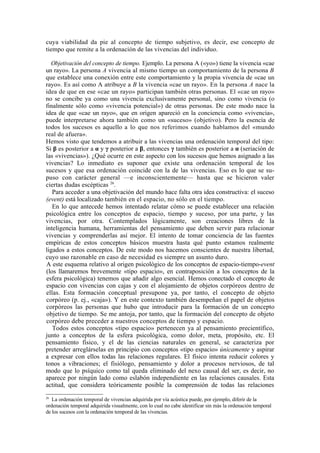 cuya viabilidad da pie al concepto de tiempo subjetivo, es decir, ese concepto de
tiempo que remite a la ordenación de las vivencias del individuo.

   Objetivación del concepto de tiempo. Ejemplo. La persona A («yo») tiene la vivencia «cae
un rayo». La persona A vivencia al mismo tiempo un comportamiento de la persona B
que establece una conexión entre este comportamiento y la propia vivencia de «cae un
rayo». Es así como A atribuye a B la vivencia «cae un rayo». En la persona A nace la
idea de que en ese «cae un rayo» participan también otras personas. El «cae un rayo»
no se concibe ya como una vivencia exclusivamente personal, sino como vivencia (o
finalmente sólo como «vivencia potencial») de otras personas. De este modo nace la
idea de que «cae un rayo», que en origen apareció en la conciencia como «vivencia»,
puede interpretarse ahora también como un «suceso» (objetivo). Pero la esencia de
todos los sucesos es aquello a lo que nos referimos cuando hablamos del «mundo
real de afuera».
Hemos visto que tendemos a atribuir a las vivencias una ordenación temporal del tipo:
Si β es posterior a α y γ posterior a β, entonces γ también es posterior a α (seriación de
las «vivencias»). ¿Qué ocurre en este aspecto con los sucesos que hemos asignado a las
vivencias? Lo inmediato es suponer que existe una ordenación temporal de los
sucesos y que esa ordenación coincide con la de las vivencias. Eso es lo que se su-
puso con carácter general —e inconscientemente— hasta que se hicieron valer
ciertas dudas escépticas 26.
   Para acceder a una objetivación del mundo hace falta otra idea constructiva: el suceso
(event) está localizado también en el espacio, no sólo en el tiempo.
   En lo que antecede hemos intentado relatar cómo se puede establecer una relación
psicológica entre los conceptos de espacio, tiempo y suceso, por una parte, y las
vivencias, por otra. Contemplados lógicamente, son creaciones libres de la
inteligencia humana, herramientas del pensamiento que deben servir para relacionar
vivencias y comprenderlas así mejor. El intento de tomar conciencia de las fuentes
empíricas de estos conceptos básicos muestra hasta qué punto estamos realmente
ligados a estos conceptos. De este modo nos hacemos conscientes de nuestra libertad,
cuyo uso razonable en caso de necesidad es siempre un asunto duro.
A este esquema relativo al origen psicológico de los conceptos de espacio-tiempo-event
(los llamaremos brevemente «tipo espacio», en contraposición a los conceptos de la
esfera psicológica) tenemos que añadir algo esencial. Hemos conectado el concepto de
espacio con vivencias con cajas y con el alojamiento de objetos corpóreos dentro de
ellas. Esta formación conceptual presupone ya, por tanto, el concepto de objeto
corpóreo (p. ej., «caja»). Y en este contexto también desempeñan el papel de objetos
corpóreos las personas que hubo que introducir para la formación de un concepto
objetivo de tiempo. Se me antoja, por tanto, que la formación del concepto de objeto
corpóreo debe preceder a nuestros conceptos de tiempo y espacio.
   Todos estos conceptos «tipo espacio» pertenecen ya al pensamiento precientífico,
junto a conceptos de la esfera psicológica, como dolor, meta, propósito, etc. El
pensamiento físico, y el de las ciencias naturales en general, se caracteriza por
pretender arreglárselas en principio con conceptos «tipo espacio» únicamente y aspirar
a expresar con ellos todas las relaciones regulares. El físico intenta reducir colores y
tonos a vibraciones; el fisiólogo, pensamiento y dolor a procesos nerviosos, de tal
modo que lo psíquico como tal queda eliminado del nexo causal del ser, es decir, no
aparece por ningún lado como eslabón independiente en las relaciones causales. Esta
actitud, que considera teóricamente posible la comprensión de todas las relaciones
26
   La ordenación temporal de vivencias adquirida por vía acústica puede, por ejemplo, diferir de la
ordenación temporal adquirida visualmente, con lo cual no cabe identificar sin más la ordenación temporal
de los sucesos con la ordenación temporal de las vivencias.
 