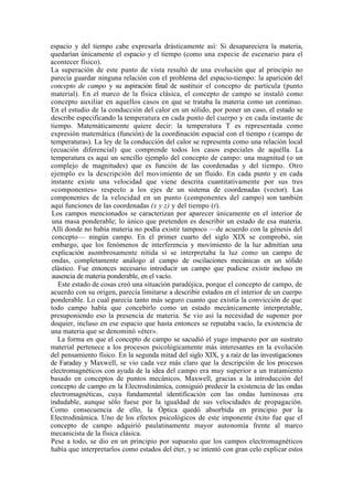 espacio y del tiempo cabe expresarla drásticamente así: Si desapareciera la materia,
quedarían únicamente el espacio y el tiempo (como una especie de escenario para el
acontecer físico).
La superación de este punto de vista resultó de una evolución que al principio no
parecía guardar ninguna relación con el problema del espacio-tiempo: la aparición del
concepto de campo y su aspiración final de sustituir el concepto de partícula (punto
material). En el marco de la física clásica, el concepto de campo se instaló como
concepto auxiliar en aquellos casos en que se trataba la materia como un continuo.
En el estudio de la conducción del calor en un sólido, por poner un caso, el estado se
describe especificando la temperatura en cada punto del cuerpo y en cada instante de
tiempo. Matemáticamente quiere decir: la temperatura T es representada como
expresión matemática (función) de la coordinación espacial con el tiempo t (campo de
temperaturas). La ley de la conducción del calor se representa como una relación local
(ecuación diferencial) que comprende todos los casos especiales de aquélla. La
temperatura es aquí un sencillo ejemplo del concepto de campo: una magnitud (o un
complejo de magnitudes) que es función de las coordenadas y del tiempo. Otro
ejemplo es la descripción del movimiento de un fluido. En cada punto y en cada
instante existe una velocidad que viene descrita cuantitativamente por sus tres
«componentes» respecto a los ejes de un sistema de coordenadas (vector). Las
componentes de la velocidad en un punto (componentes del campo) son también
aquí funciones de las coordenadas (x y z) y del tiempo (t).
 Los campos mencionados se caracterizan por aparecer únicamente en el interior de
 una masa ponderable; lo único que pretenden es describir un estado de esa materia.
 Allí donde no había materia no podía existir tampoco —de acuerdo con la génesis del
 concepto— ningún campo. En el primer cuarto del siglo XIX se comprobó, sin
 embargo, que los fenómenos de interferencia y movimiento de la luz admitían una
 explicación asombrosamente nítida si se interpretaba la luz como un campo de
 ondas, completamente análogo al campo de oscilaciones mecánicas en un sólido
 elástico. Fue entonces necesario introducir un campo que pudiese existir incluso en
 ausencia de materia ponderable, en el vacío.
   Este estado de cosas creó una situación paradójica, porque el concepto de campo, de
acuerdo con su origen, parecía limitarse a describir estados en el interior de un cuerpo
ponderable. Lo cual parecía tanto más seguro cuanto que existía la convicción de que
todo campo había que concebirlo como un estado mecánicamente interpretable,
presuponiendo eso la presencia de materia. Se vio así la necesidad de suponer por
doquier, incluso en ese espacio que hasta entonces se reputaba vacío, la existencia de
una materia que se denominó «éter».
   La forma en que el concepto de campo se sacudió el yugo impuesto por un sustrato
material pertenece a los procesos psicológicamente más interesantes en la evolución
del pensamiento físico. En la segunda mitad del siglo XIX, y a raíz de las investigaciones
de Faraday y Maxwell, se vio cada vez más claro que la descripción de los procesos
electromagnéticos con ayuda de la idea del campo era muy superior a un tratamiento
basado en conceptos de puntos mecánicos. Maxwell, gracias a la introducción del
concepto de campo en la Electrodinámica, consiguió predecir la existencia de las ondas
electromagnéticas, cuya fundamental identificación con las ondas luminosas era
indudable, aunque sólo fuese por la igualdad de sus velocidades de propagación.
Como consecuencia de ello, la Óptica quedó absorbida en principio por la
Electrodinámica. Uno de los efectos psicológicos de este imponente éxito fue que el
concepto de campo adquirió paulatinamente mayor autonomía frente al marco
mecanicista de la física clásica.
Pese a todo, se dio en un principio por supuesto que los campos electromagnéticos
había que interpretarlos como estados del éter, y se intentó con gran celo explicar estos
 