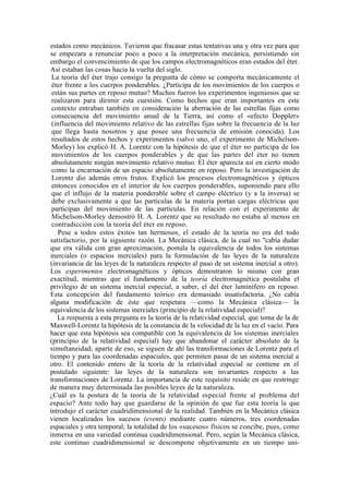 estados como mecánicos. Tuvieron que fracasar estas tentativas una y otra vez para que
se empezara a renunciar poco a poco a la interpretación mecánica, persistiendo sin
embargo el convencimiento de que los campos electromagnéticos eran estados del éter.
Así estaban las cosas hacia la vuelta del siglo.
 La teoría del éter trajo consigo la pregunta de cómo se comporta mecánicamente el
 éter frente a los cuerpos ponderables. ¿Participa de los movimientos de los cuerpos o
 están sus partes en reposo mutuo? Muchos fueron los experimentos ingeniosos que se
 realizaron para dirimir esta cuestión. Como hechos que eran importantes en este
 contexto entraban también en consideración la aberración de las estrellas fijas como
 consecuencia del movimiento anual de la Tierra, así como el «efecto Doppler»
 (influencia del movimiento relativo de las estrellas fijas sobre la frecuencia de la luz
 que llega hasta nosotros y que posee una frecuencia de emisión conocida). Los
 resultados de estos hechos y experimentos (salvo uno, el experimento de Michelson-
 Morley) los explicó H. A. Lorentz con la hipótesis de que el éter no participa de los
 movimientos de los cuerpos ponderables y de que las partes del éter no tienen
 absolutamente ningún movimiento relativo mutuo. El éter aparecía así en cierto modo
 como la encarnación de un espacio absolutamente en reposo. Pero la investigación de
 Lorentz dio además otros frutos. Explicó los procesos electromagnéticos y ópticos
 entonces conocidos en el interior de los cuerpos ponderables, suponiendo para ello
 que el influjo de la materia ponderable sobre el campo eléctrico (y a la inversa) se
 debe exclusivamente a que las partículas de la materia portan cargas eléctricas que
 participan del movimiento de las partículas. En relación con el experimento de
 Michelson-Morley demostró H. A. Lorentz que su resultado no estaba al menos en
 contradicción con la teoría del éter en reposo.
    Pese a todos estos éxitos tan hermosos, el estado de la teoría no era del todo
satisfactorio, por la siguiente razón. La Mecánica clásica, de la cual no "cabía dudar
que era válida con gran aproximación, postula la equivalencia de todos los sistemas
inerciales (o espacios inerciales) para la formulación de las leyes de la naturaleza
(invariancia de las leyes de la naturaleza respecto al paso de un sistema inercial a otro).
Los experimentos electromagnéticos y ópticos demostraron lo mismo con gran
exactitud, mientras que el fundamento de la teoría electromagnética postulaba el
privilegio de un sistema inercial especial, a saber, el del éter luminífero en reposo.
Esta concepción del fundamento teórico era demasiado insatisfactoria. ¿No cabía
alguna modificación de éste que respetara —como la Mecánica clásica— la
equivalencia de los sistemas inerciales (principio de la relatividad especial)?
   La respuesta a esta pregunta es la teoría de la relatividad especial, que toma de la de
Maxwell-Lorentz la hipótesis de la constancia de la velocidad de la luz en el vacío. Para
hacer que esta hipótesis sea compatible con la equivalencia de los sistemas inerciales
(principio de la relatividad especial) hay que abandonar el carácter absoluto de la
simultaneidad; aparte de eso, se siguen de ahí las transformaciones de Lorentz para el
tiempo y para las coordenadas espaciales, que permiten pasar de un sistema inercial a
otro. El contenido entero de la teoría de la relatividad especial se contiene en el
postulado siguiente: las leyes de la naturaleza son invariantes respecto a las
transformaciones de Lorentz. La importancia de este requisito reside en que restringe
de manera muy determinada las posibles leyes de la naturaleza.
¿Cuál es la postura de la teoría de la relatividad especial frente al problema del
espacio? Ante todo hay que guardarse de la opinión de que fue esta teoría la que
introdujo el carácter cuadridimensional de la realidad. También en la Mecánica clásica
vienen localizados los sucesos (events) mediante cuatro números, tres coordenadas
espaciales y otra temporal; la totalidad de los «sucesos» físicos se concibe, pues, como
inmersa en una variedad continua cuadridimensional. Pero, según la Mecánica clásica,
este continuo cuadridimensional se descompone objetivamente en un tiempo uni-
 