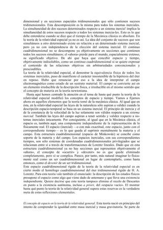 dimensional y en secciones espaciales tridimensionales que sólo contienen sucesos
tridimensionales. Esta descomposición es la misma para todos los sistemas inerciales.
La simultaneidad de dos sucesos determinados respecto a un sistema inercia! implica la
simultaneidad de estos sucesos respecto a todos los sistemas inercia-les. Esto es lo que
debe entenderse cuando se dice que el tiempo de la Mecánica clásica es absoluto. En
la teoría de la relatividad especial ya no es así. La idea del conjunto de sucesos que son
simultáneos a otro determinado existe en relación a un determinado sistema inercial,
pero ya no con independencia de la elección del sistema inercial. El continuo
cuadridimensional no se descompone ya objetivamente en secciones que contienen
todos los sucesos simultáneos; el «ahora» pierde para el mundo, espacialmente extenso,
su significado objetivo. De ahí que haya que concebir espacio y tiempo,
objetivamente indisolubles, como un continuo cuadridimensional si se quiere expresar
el contenido de las relaciones objetivas sin arbitrariedades convencionales y
prescindibles.
La teoría de la relatividad especial, al demostrar la equivalencia física de todos los
sistemas inerciales, puso de manifiesto el carácter insostenible de la hipótesis del éter
en reposo. Hubo que renunciar por eso a la idea de interpretar el campo
electromagnético como estado de un sustrato material. El campo se convierte así en
un elemento irreducible de la descripción física, e irreducible en el mismo sentido que
el concepto de materia en la teoría newtoniana.
   Hasta aquí hemos centrado la atención en el tema de hasta qué punto la teoría de la
relatividad especial modificó los conceptos de espacio y tiempo. Vamos a fijarnos
ahora en aquellos elementos que la teoría tomó de la mecánica clásica. Al igual que en
ésta, en la relatividad especial las leyes de la naturaleza sólo aspiran a validez cuando la
descripción espacio-temporal se basa en un sistema inercial. El principio de inercia y el
de la constancia de la velocidad de la luz solamente son válidos respecto a un sistema
inercial. También las leyes del campo aspiran a tener sentido y validez respecto a sis-
temas inerciales únicamente. Por consiguiente, al igual que en la Mecánica clásica, el
espacio es, también aquí, una componente independiente de la representación de lo
físicamente real. El espacio (inercial) —o con más exactitud, este espacio, junto con el
correspondiente tiempo— es lo que queda al suprimir mentalmente la materia y el
campo. Esta estructura cuadridimensional (espacio de Minkowski) se concibe como
soporte de la materia y del campo. Los espacios inerciales, con sus correspondientes
tiempos, son sólo sistemas de coordenadas cuadridimensionales privilegiados que se
relacionan entre sí a través de transformaciones de Lorentz lineales. Dado que en esta
estructura cuadridimensional ya no hay secciones que representen objetivamente el
«ahora», el concepto de «ocurrir» y «devenir» no es que quede eliminado
completamente, pero sí se complica. Parece, por tanto, más natural imaginar lo física-
mente real como un ser cuadridimensional en lugar de contemplarlo, como hasta
entonces, como el devenir de un ser tridimensional.
Este espacio cuadridimensional rígido de la teoría de la relatividad especial es en
cierto modo el homólogo cuadridimensional del éter tridimensional rígido de H. A.
Lorentz. Para esta teoría vale también el enunciado: la descripción de los estados físicos
presupone el espacio como algo que viene dado de antemano y que lleva una existencia
independiente. Quiere decirse que esta teoría tampoco elimina el recelo de Descartes
en punto a la existencia autónoma, incluso a priori, del «espacio vacío». El mostrar
hasta qué punto la teoría de la relatividad general supera estas reservas es la verdadera
meta de estas reflexiones elementales.


El concepto de espacio en la teoría de la relatividad general. Esta teoría nació en principio del
intento de comprender la igualdad entre masa inercial y masa gravitatoria. Se parte de
 