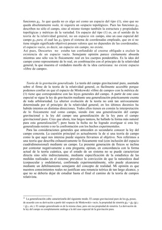 funciones gík, , lo que queda no es algo así como un espacio del tipo (1), sino que no
queda absolutamente nada, ni siquiera un «espacio topológico». Pues las funciones gik
describen no sólo el campo, sino al mismo tiempo también la estructura y propiedades
topológicas y métricas de la variedad. Un espacio del tipo (1) es, en el sentido de la
teoría de la relatividad general, no un espacio sin campo, sino un caso especial del
campo gik para, el cual las gik (para el sistema de coordenadas empleado, que en sí no
tiene ningún significado objetivo) poseen valores que no dependen de las coordenadas;
el espacio vacío, es decir, un espacio sin campo, no existe.
Así pues, Descartes no estaba tan confundido al creerse obligado a excluir la
existencia de un espacio vacío. Semejante opinión parece ciertamente absurda
mientras uno sólo vea lo físicamente real en los cuerpos ponderables. Es la idea del
campo como representante de lo real, en combinación con el principio de la relatividad
general, la que muestra el verdadero meollo de la idea cartesiana: no existe espacio
«libre de campo».



   Teoría de la gravitación generalizada. La teoría del campo gravitacional puro, asentada
sobre el firme de la teoría de la relatividad general, es fácilmente accesible porque
podemos confiar en que el espacio de Minkowski «libre de campo» con la métrica de
(1) tiene que corresponderse con las leyes generales del campo. A partir de este caso
especial se sigue la ley de gravitación mediante una generalización prácticamente exenta
de toda arbitrariedad. La ulterior evolución de la teoría no está tan unívocamente
determinada por el principio de la relatividad general; en los últimos decenios ha
habido intentos en distintas direcciones. Todos ellos tienen en común la interpretación
de lo físicamente real como campo, siendo éste una generalización del campo
gravitacional y la ley del campo una generalización de la ley para el campo
gravitacional puro. Creo que ahora, tras largos tanteos, he hallado la forma más natural
para esta generalización29; pero hasta la fecha no he logrado averiguar si esta ley
generalizada resiste o no la confrontación con los hechos experimentales.
   Para las consideraciones generales que anteceden es secundario conocer la ley del
campo concreta. La cuestión principal es actualmente la de si una teoría de campo
como la que aquí nos interesa puede siquiera llevarnos al objetivo. Nos referimos a
una teoría que describa exhaustivamente lo físicamente real (con inclusión del espacio
cuadridimensional) mediante un campo. La presente generación de físicos se inclina
por contestar negativamente a esta pregunta; opinan, en concordancia con la forma
actual de la teoría cuántica, que el estado de un sistema no se puede caracterizar
directa sino sólo indirectamente, mediante especificación de la estadística de las
medidas realizadas en el sistema; prevalece la convicción de que la naturaleza dual
(corpuscular y ondulatoria), confirmada experimentalmente, sólo puede alcanzarse
mediante un debilitamiento semejante del concepto de realidad. Mi opinión es que
nuestros conocimientos reales no justifican una renuncia teórica de tan largo alcance, y
que no se debería dejar de estudiar hasta el final el camino de la teoría de campos
relativista.




29
    La generalización cabe caracterizarla del siguiente modo. El campo gravitacional puro de los gik posee,
de acuerdo con su derivación a partir del «espacio de Minkowski» vacío, la propiedad de simetría gik = gki (g12
= g21, etc.). El campo generalizado es de la misma clase, pero sin esa propiedad de simetría. La derivación de
la ley del campo es completamente análoga a la del caso especial de la gravitación pura.
 