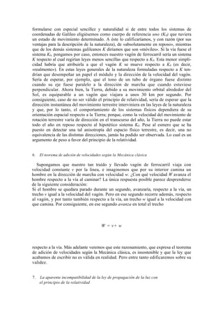 formularse con especial sencillez y naturalidad si de entre todos los sistemas de
coordenadas de Galileo eligiésemos como cuerpo de referencia uno (K0) que tuviera
un estado de movimiento determinado. A éste lo calificaríamos, y con razón (por sus
ventajas para la descripción de la naturaleza), de «absolutamente en reposo», mientras
que de los demás sistemas galileanos K diríamos que son «móviles». Si la vía fuese el
sistema K0, pongamos por caso, entonces nuestro vagón de ferrocarril sería un sistema
K respecto al cual regirían leyes menos sencillas que respecto a K0. Esta menor simpli-
cidad habría que atribuirla a que el vagón K se mueve respecto a K0 (es decir,
«realmente»). En estas leyes generales de la naturaleza formuladas respecto a K ten-
drían que desempeñar un papel el módulo y la dirección de la velocidad del vagón.
Sería de esperar, por ejemplo, que el tono de un tubo de órgano fuese distinto
cuando su eje fuese paralelo a la dirección de marcha que cuando estuviese
perpendicular. Ahora bien, la Tierra, debido a su movimiento orbital alrededor del
Sol, es equiparable a un vagón que viajara a unos 30 km por segundo. Por
consiguiente, caso de no ser válido el principio de relatividad, sería de esperar que la
dirección instantánea del movimiento terrestre interviniera en las leyes de la naturaleza
y que, por lo tanto, el comportamiento de los sistemas físicos dependiera de su
orientación espacial respecto a la Tierra; porque, como la velocidad del movimiento de
rotación terrestre varía de dirección en el transcurso del año, la Tierra no puede estar
todo el año en reposo respecto al hipotético sistema K0. Pese al esmero que se ha
puesto en detectar una tal anisotropía del espacio físico terrestre, es decir, una no
equivalencia de las distintas direcciones, jamás ha podido ser observada. Lo cual es un
argumento de peso a favor del principio de la relatividad.


6.   El teorema de adición de velocidades según la Mecánica clásica

   Supongamos que nuestro tan traído y llevado vagón de ferrocarril viaja con
velocidad constante v por la línea, e imaginemos que por su interior camina un
hombre en la dirección de marcha con velocidad w. ¿Con qué velocidad W avanza el
hombre respecto a la vía al caminar? La única respuesta posible parece desprenderse
de la siguiente consideración:
Si el hombre se quedara parado durante un segundo, avanzaría, respecto a la vía, un
trecho v igual a la velocidad del vagón. Pero en ese segundo recorre además, respecto
al vagón, y por tanto también respecto a la vía, un trecho w igual a la velocidad con
que camina. Por consiguiente, en ese segundo avanza en total el trecho



                                        W = v+ w



respecto a la vía. Más adelante veremos que este razonamiento, que expresa el teorema
de adición de velocidades según la Mecánica clásica, es insostenible y que la ley que
acabamos de escribir no es válida en realidad. Pero entre tanto edificaremos sobre su
validez.


7.   La aparente incompatibilidad de la ley de propagación de la luz con
     el principio de la relatividad
 