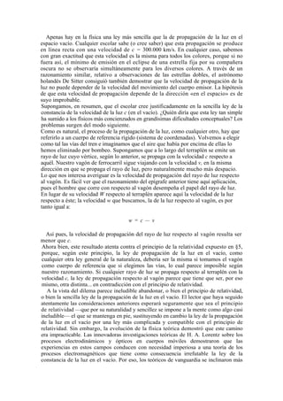 Apenas hay en la física una ley más sencilla que la de propagación de la luz en el
espacio vacío. Cualquier escolar sabe (o cree saber) que esta propagación se produce
en línea recta con una velocidad de c = 300.000 km/s. En cualquier caso, sabemos
con gran exactitud que esta velocidad es la misma para todos los colores, porque si no
fuera así, el mínimo de emisión en el eclipse de una estrella fija por su compañera
oscura no se observaría simultáneamente para los diversos colores. A través de un
razonamiento similar, relativo a observaciones de las estrellas dobles, el astrónomo
holandés De Sitter consiguió también demostrar que la velocidad de propagación de la
luz no puede depender de la velocidad del movimiento del cuerpo emisor. La hipótesis
de que esta velocidad de propagación depende de la dirección «en el espacio» es de
suyo improbable.
Supongamos, en resumen, que el escolar cree justificadamente en la sencilla ley de la
constancia de la velocidad de la luz c (en el vacío). ¿Quién diría que esta ley tan simple
ha sumido a los físicos más concienzudos en grandísimas dificultades conceptuales? Los
problemas surgen del modo siguiente.
Como es natural, el proceso de la propagación de la luz, como cualquier otro, hay que
referirlo a un cuerpo de referencia rígido (sistema de coordenadas). Volvemos a elegir
como tal las vías del tren e imaginamos que el aire que había por encima de ellas lo
hemos eliminado por bombeo. Supongamos que a lo largo del terraplén se emite un
rayo de luz cuyo vértice, según lo anterior, se propaga con la velocidad c respecto a
aquél. Nuestro vagón de ferrocarril sigue viajando con la velocidad v, en la misma
dirección en que se propaga el rayo de luz, pero naturalmente mucho más despacio.
Lo que nos interesa averiguar es la velocidad de propagación del rayo de luz respecto
al vagón. Es fácil ver que el razonamiento del epígrafe anterior tiene aquí aplicación,
pues el hombre que corre con respecto al vagón desempeña el papel del rayo de luz.
En lugar de su velocidad W respecto al terraplén aparece aquí la velocidad de la luz
respecto a éste; la velocidad w que buscamos, la de la luz respecto al vagón, es por
tanto igual a:

                                       w = c — v

  Así pues, la velocidad de propagación del rayo de luz respecto al vagón resulta ser
menor que c.
Ahora bien, este resultado atenta contra el principio de la relatividad expuesto en §5,
porque, según este principio, la ley de propagación de la luz en el vacío, como
cualquier otra ley general de la naturaleza, debería ser la misma si tomamos el vagón
como cuerpo de referencia que si elegimos las vías, lo cual parece imposible según
nuestro razonamiento. Si cualquier rayo de luz se propaga respecto al terraplén con la
velocidad c, la ley de propagación respecto al vagón parece que tiene que ser, por eso
mismo, otra distinta... en contradicción con el principio de relatividad.
   A la vista del dilema parece ineludible abandonar, o bien el principio de relatividad,
o bien la sencilla ley de la propagación de la luz en el vacío. El lector que haya seguido
atentamente las consideraciones anteriores esperará seguramente que sea el principio
de relatividad —que por su naturalidad y sencillez se impone a la mente como algo casi
ineludible— el que se mantenga en pie, sustituyendo en cambio la ley de la propagación
de la luz en el vacío por una ley más complicada y compatible con el principio de
relatividad. Sin embargo, la evolución de la física teórica demostró que este camino
era impracticable. Las innovadoras investigaciones teóricas de H. A. Lorentz sobre los
procesos electrodinámicos y ópticos en cuerpos móviles demostraron que las
experiencias en estos campos conducen con necesidad imperiosa a una teoría de los
procesos electromagnéticos que tiene como consecuencia irrefutable la ley de la
constancia de la luz en el vacío. Por eso, los teóricos de vanguardia se inclinaron más
 