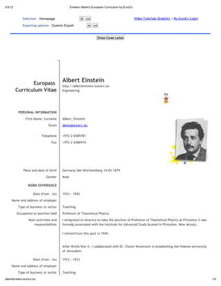 2/3/12                                            Einstein Albert's European Curriculum b EuroCv



             Selection: Homepage                              -->                                  Video Tutorials (English) | My EuroCv Login

             Exporting options: C        om E po                    -->


                                                                      Sho Co e Le e




                   E opa
                                           Albe           Ein ein
                                           http://alberteinstein.eurocv.eu
         C      ic l m Vi ae               Engineering




          PERSONAL INFORMATION
                First Name, Surname        Albert, Einstein
                                Email      demo@eurocv.eu


                           Telephone       +972-2-6585781
                                  Fax      +972-2-6586910




              Place and date of birth      Germany Ulm W rttemberg 14-03-1879
                              Gender       Male

                 WORK EXPERIENCE

                      Date (from - to)     1933 - 1945
     Name and address of employer
          Type of business or sector       Teaching
         Occupation or position held       Professor of Theoretical Physics
                  Main activities and      I emigrated to America to take the position of Professor of Theoretical Physics at Princeton (I was
                     responsibilities      formally associated with the Institute for Advanced Study located in Princeton, New Jersey).

                                           I retired from this post in 1945.


                                           After World War II, I collaborated with Dr. Chaim Weizmann in establishing the Hebrew University
                                           of Jerusalem.

                      Date (from - to)     1912 - 1933
     Name and address of employer
          Type of business or sector       Teaching
alberteinstein.eurocv.eu                                                                                                                         1/4
 