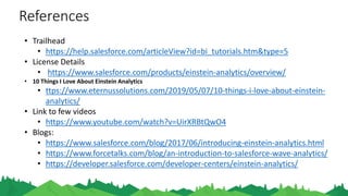 References
• Trailhead
• https://help.salesforce.com/articleView?id=bi_tutorials.htm&type=5
• License Details
• https://www.salesforce.com/products/einstein-analytics/overview/
• 10 Things I Love About Einstein Analytics
• ttps://www.eternussolutions.com/2019/05/07/10-things-i-love-about-einstein-
analytics/
• Link to few videos
• https://www.youtube.com/watch?v=UirXRBtQwO4
• Blogs:
• https://www.salesforce.com/blog/2017/06/introducing-einstein-analytics.html
• https://www.forcetalks.com/blog/an-introduction-to-salesforce-wave-analytics/
• https://developer.salesforce.com/developer-centers/einstein-analytics/
 
