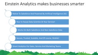 Einstein Analytics makes businesses smarter
Native To Salesforce And Powered By Artificial Intelligence (AI)
Your In-house Data Scientist At Your Service!
Works On Both Salesforce And Non-Salesforce Data
Secure, Trusted, Scalable, And Of course, Mobile!
Smart Analytics For Sales, Service And Marketing Teams
 