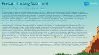 Forward-Looking Statement
Statement under the Private Securities Litigation Reform Act of 1995:
This presentation may contain forward-looking statements that involve risks, uncertainties, and assumptions. If any such uncertainties
materialize or if any of the assumptions proves incorrect, the results of salesforce.com, inc. could differ materially from the results expressed
or implied by the forward-looking statements we make. All statements other than statements of historical fact could be deemed forward-
looking, including any projections of product or service availability, subscriber growth, earnings, revenues, or other financial items and any
statements regarding strategies or plans of management for future operations, statements of belief, any statements concerning new,
planned, or upgraded services or technology developments and customer contracts or use of our services.
The risks and uncertainties referred to above include – but are not limited to – risks associated with developing and delivering new
functionality for our service, new products and services, our new business model, our past operating losses, possible fluctuations in our
operating results and rate of growth, interruptions or delays in our Web hosting, breach of our security measures, the outcome of any
litigation, risks associated with completed and any possible mergers and acquisitions, the immature market in which we operate, our
relatively limited operating history, our ability to expand, retain, and motivate our employees and manage our growth, new releases of our
service and successful customer deployment, our limited history reselling non-salesforce.com products, and utilization and selling to larger
enterprise customers. Further information on potential factors that could affect the financial results of salesforce.com, inc. is included in our
annual report on Form 10-K for the most recent fiscal year and in our quarterly report on Form 10-Q for the most recent fiscal quarter.
These documents and others containing important disclosures are available on the SEC Filings section of the Investor Information section
of our Web site.
Any unreleased services or features referenced in this or other presentations, press releases or public statements are not currently available
and may not be delivered on time or at all. Customers who purchase our services should make the purchase decisions based upon features
that are currently available. Salesforce.com, inc. assumes no obligation and does not intend to update these forward-looking statements.
 