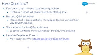Have Questions?
● Don’t wait until the end to ask your question!
● Technical support will answer questions starting now.
● Respect Q&A etiquette
● Please don’t repeat questions. The support team is working their
way down the queue.
● Stick around for live Q&A at the end
● Speakers will tackle more questions at the end, time-allowing
● Head to Developer Forums
● More questions? Visit developer.salesforce.com/forums
 