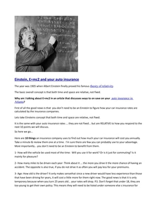 Einstein, E=mc2 and your auto insurance
The year was 1905 when Albert Einstein finally proved his famous theory of relativity.

The basic overall concept is that both time and space are relative, not fixed.

Why am I talking about E=mc2 in an article that discusses ways to on save on your auto insurance in
Atlanta?
First of all the good news is that you don't need to be an Einstein to figure how your car insurance rates are
calculated by the insurance companies.

Lets take Einsteins concept that both time and space are relative, not fixed.

It is the same with your auto insurance rates ... they are not fixed... but are RELATIVE to how you respond to the
next 10 points we will discuss.
So here we go...

Here are 10 things an insurance company uses to find out how much your car insurance will cost you annually.
Take a minute & review them one at a time. I'm sure there are few you can probably use to your advantage.
Most importantly... you don't need to be an Einstein to benefit from them.

1- How will the vehicle be used most of the time: Will you use it for work? Or is it just for commuting? Is it
mainly for pleasure?

2- How many miles to be driven each year: Think about it ... the more you drive it the more chance of having an
accident. The opposite is also true, if you do not drive it as often you will pay less for your premiums.

3- Age: How old is the driver? It only makes sensethat since a new driver would have less experience than those
that have been driving for years, it will cost a little more for them right now. The good news is that it is only
temporary because when you turn 25 years old... your rates will drop. P.S. Don't forget that under 18, they are
too young to get their own policy. This means they will need to be listed under someone else s insurance for
 