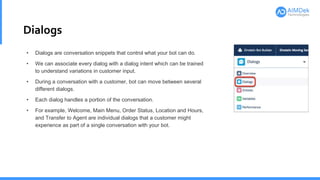 Dialogs
• Dialogs are conversation snippets that control what your bot can do.
• We can associate every dialog with a dialog intent which can be trained
to understand variations in customer input.
• During a conversation with a customer, bot can move between several
different dialogs.
• Each dialog handles a portion of the conversation.
• For example, Welcome, Main Menu, Order Status, Location and Hours,
and Transfer to Agent are individual dialogs that a customer might
experience as part of a single conversation with your bot.
 