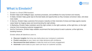 What is Einstein?
• Einstein is a Smart CRM Assistant.
• Einstein helps build intelligent apps, business processes, and workflows for every function and industry.
• In Sales, Einstein helps guide reps to the best leads and opportunities so they increase conversion rates, and close
more deals.
• In Service, Einstein helps customers find answers instantly on their channels of choice and helps agents resolve
cases faster by triaging cases and recommending the right articles.
• In Marketing, Einstein helps marketers send the right content, to the right customer, at the right time, on the right
channel, thus increasing customer engagement.
• And for Commerce, Einstein helps retailers recommend the best product to each customer, at the right time,
boosting revenue.
Einstein allows all Salesforce users to:
★ Discover insights that bring new clarity about your company’s customers.
★ Predict outcomes so your users can make decisions with confidence.
★ Recommend the best actions to make the most out of every engagement.
★ Automate routine tasks so your users can focus on customer success.
 