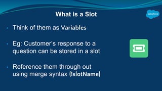 ▪ Think of them as Variables
▪ Eg: Customer’s response to a
question can be stored in a slot
▪ Reference them through out
using merge syntax {!slotName}
What is a Slot
 