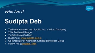 Who Am I?
Sudipta Deb
● Technical Architect with Appirio Inc., a Wipro Company
● 2.5X Trailhead Ranger
● 7x Salesforce Certified
● Blogging at www.sudipta-deb.in
● Co-Organizer of Kitchener, Canada Developer Group
● Follow me @sudipta_1984
 