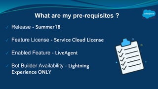 ✓ Release - Summer’18
✓ Feature License - Service Cloud License
✓ Enabled Feature - LiveAgent
✓ Bot Builder Availability - Lightning
Experience ONLY
What are my pre-requisites ?
 