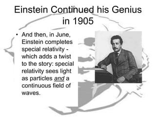 Einstein Continued his Genius
in 1905
• And then, in June,
Einstein completes
special relativity -
which adds a twist
to the story: special
relativity sees light
as particles and a
continuous field of
waves.
 