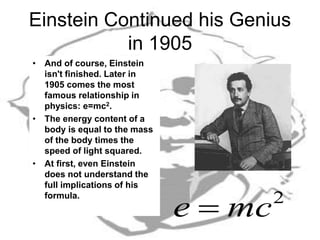 Einstein Continued his Genius
in 1905
• And of course, Einstein
isn't finished. Later in
1905 comes the most
famous relationship in
physics: e=mc2.
• The energy content of a
body is equal to the mass
of the body times the
speed of light squared.
• At first, even Einstein
does not understand the
full implications of his
formula.
2
mce 
 