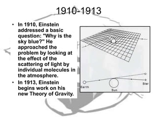 1910-1913
• In 1910, Einstein
addressed a basic
question: "Why is the
sky blue?" He
approached the
problem by looking at
the effect of the
scattering of light by
individual molecules in
the atmosphere.
• In 1913, Einstein
begins work on his
new Theory of Gravity.
 