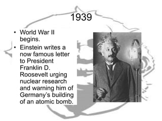 1939
• World War II
begins.
• Einstein writes a
now famous letter
to President
Franklin D.
Roosevelt urging
nuclear research
and warning him of
Germany’s building
of an atomic bomb.
 