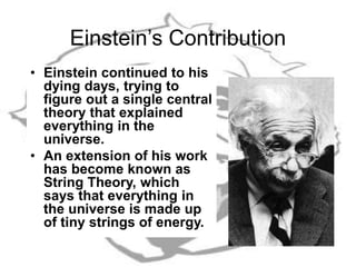 Einstein’s Contribution
• Einstein continued to his
dying days, trying to
figure out a single central
theory that explained
everything in the
universe.
• An extension of his work
has become known as
String Theory, which
says that everything in
the universe is made up
of tiny strings of energy.
 