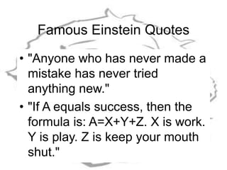 Famous Einstein Quotes
• "Anyone who has never made a
mistake has never tried
anything new."
• "If A equals success, then the
formula is: A=X+Y+Z. X is work.
Y is play. Z is keep your mouth
shut."
 