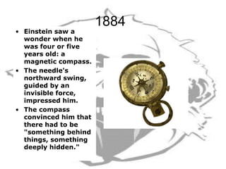 1884
• Einstein saw a
wonder when he
was four or five
years old: a
magnetic compass.
• The needle's
northward swing,
guided by an
invisible force,
impressed him.
• The compass
convinced him that
there had to be
"something behind
things, something
deeply hidden."
 