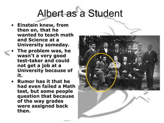 Albert as a Student
• Einstein knew, from
then on, that he
wanted to teach math
and Science at a
University someday.
• The problem was, he
wasn’t a very good
test-taker and could
not get a job at a
University because of
it.
• Rumor has it that he
had even failed a Math
test, but some people
question that because
of the way grades
were assigned back
then.
 