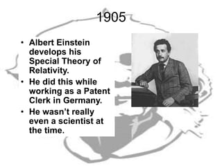 1905
• Albert Einstein
develops his
Special Theory of
Relativity.
• He did this while
working as a Patent
Clerk in Germany.
• He wasn’t really
even a scientist at
the time.
 