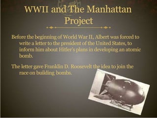 WWII and The Manhattan
Project
Before the beginning of World War II, Albert was forced to
write a letter to the president of the United States, to
inform him about Hitler’s plans in developing an atomic
bomb.
The letter gave Franklin D. Roosevelt the idea to join the
race on building bombs.
 