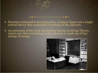  Einstein continued to his dying days, trying to figure out a single
central theory that explained everything in the universe.
 An extension of his work has become known as String Theory,
which says that everything in the universe is made up of tiny
strings of energy.
 