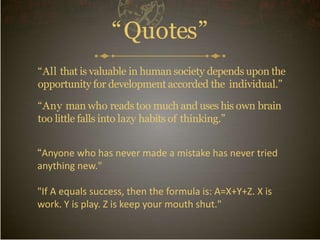 “Quotes”
“All that is valuable in human society depends upon the
opportunity for development accorded the individual.”
“Any man who reads too much and uses his own brain
too little falls into lazy habits of thinking.”
“Anyone who has never made a mistake has never tried
anything new."
"If A equals success, then the formula is: A=X+Y+Z. X is
work. Y is play. Z is keep your mouth shut."
 