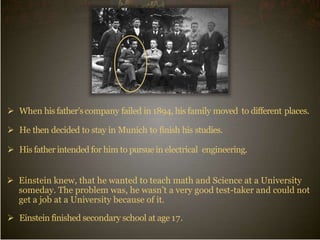  When his father’scompany failed in 1894, his family moved to different places.
 He then decided to stay in Munich to finish his studies.
 His father intended for him to pursue in electrical engineering.
 Einstein knew, that he wanted to teach math and Science at a University
someday. The problem was, he wasn’t a very good test-taker and could not
get a job at a University because of it.
 Einstein finished secondary school at age 17.
 