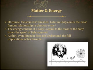  Of course, Einstein isn't finished. Later in 1905 comes the most
famous relationship in physics: e=mc2.
 The energy content of a body is equal to the mass of the body
times the speed of light squared.
 At first, even Einstein does not understand the full
implications of his formula.
Matter & Energy
 