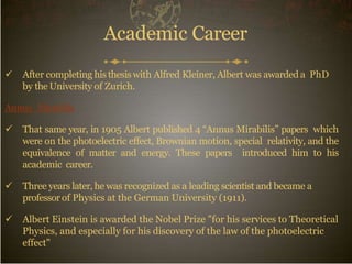 Academic Career
 After completing his thesiswith Alfred Kleiner, Albert was awarded a PhD
by the University of Zurich.
Annus_Mirabilis
 That same year, in 1905 Albert published 4 “Annus Mirabilis” papers which
were on the photoelectric effect, Brownian motion, special relativity, and the
equivalence of matter and energy. These papers introduced him to his
academic career.
 Three years later, he was recognized as a leading scientist and became a
professor of Physics at the German University (1911).
 Albert Einstein is awarded the Nobel Prize "for his services to Theoretical
Physics, and especially for his discovery of the law of the photoelectric
effect"
 