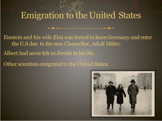 Emigration to the United States
Einstein and his wife Elsa was forced to leave Germany and enter
the U.S due to the new Chancellor, Adolf Hitler.
Albert had never felt so Jewish in his life.
Other scientists emigrated to the United States.
 