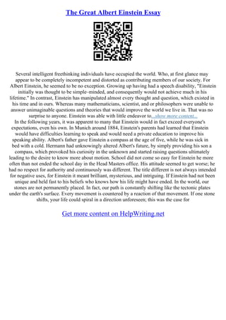 The Great Albert Einstein Essay
Several intelligent freethinking individuals have occupied the world. Who, at first glance may
appear to be completely incompetent and distorted as contributing members of our society. For
Albert Einstein, he seemed to be no exception. Growing up having had a speech disability, "Einstein
initially was thought to be simple–minded, and consequently would not achieve much in his
lifetime." In contrast, Einstein has manipulated almost every thought and question, which existed in
his time and in ours. Whereas many mathematicians, scientist, and or philosophers were unable to
answer unimaginable questions and theories that would improve the world we live in. That was no
surprise to anyone. Einstein was able with little endeavor to...show more content...
In the following years, it was apparent to many that Einstein would in fact exceed everyone's
expectations, even his own. In Munich around 1884, Einstein's parents had learned that Einstein
would have difficulties learning to speak and would need a private education to improve his
speaking ability. Albert's father gave Einstein a compass at the age of five, while he was sick in
bed with a cold. Hermann had unknowingly altered Albert's future, by simply providing his son a
compass, which provoked his curiosity in the unknown and started raising questions ultimately
leading to the desire to know more about motion. School did not come so easy for Einstein he more
often than not ended the school day in the Head Masters office. His attitude seemed to get worse; he
had no respect for authority and continuously was different. The title different is not always intended
for negative uses, for Einstein it meant brilliant, mysterious, and intriguing. If Einstein had not been
unique and held fast to his beliefs who knows how his life might have ended. In the world, our
stones are not permanently placed. In fact, our path is constantly shifting like the tectonic plates
under the earth's surface. Every movement is countered by a reaction of that movement. If one stone
shifts, your life could spiral in a direction unforeseen; this was the case for
Get more content on HelpWriting.net
 