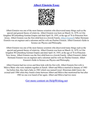 Albert Einstein Essay
Albert Einstein was one of the most famous scientists who discovered many things such as the
special and general theory of relativity. Albert Einstein was born on March 14, 1879, in Ulm
kingdom WГјrttemberg German Empire and died April 18, 1955, at the age of 76 in Princeton New
Jersey. Albert Einstein was the first child born to a Jewish Family.Albert Einstein's father Hermann
Einstein was an engineer and a salesman and his wife are Pauline Einstein. Albert Einstein's fields in
Science are Physics and Philosophy.
Albert Einstein was one of the most famous scientists who discovered many things such as the
special and general theory of relativity. Albert Einstein was born on March 14, 1879, in Ulm
kingdom WГјrttemberg German Empire and died April 18, 1955, at the age of 76 in Princeton
New Jersey. Albert Einstein was the first child born to a Jewish Family. Albert Einstein's father
Hermann Einstein was an engineer and a salesman and his wife are Pauline Einstein. Albert
Einstein's fields in Science are Physics and Philosophy.
Albert Einstein had two wives and three kids with his first wife. Albert Einstein first wife is
Mileva Maric who were students together at Zurich. Albert and Mileva married in January of 1903
but before that, they had a baby in 1903 which was named Liesel. Historians didn't know she
existed until 1986 when they found a letter between Albert and Mileva that mentioned her but after
1903 no one ever heard of her again. Albert and Mileva had two more
Get more content on HelpWriting.net
 