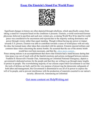 Essay On Einstein's Stand For World Peace
Significant changes in history are often depicted through rebellions, which specifically comes from
taking a stand for viewpoint based on the conditions it presents. Einstein, a world–renowned German
physician, believed in pacifism and such non–violent acts, so during World War II his ideal for world
peace was considered to be uncommon and rejected due to the majority seeking dominance and
power through victory rather than equal standing. Though without having any power or impact
towards U.S. powers, Einstein was able to contribute towards a sense of world peace with not only
his idea, but instead many other ideas that coincided with his opinion. Einstein rejected military and
common ideas when concerning the atomic bombs. He assumed that the use of the atomic bomb
would have not been necessary, and that the...show more content...
Peace among nations is an accomplishment that shows that Einstein had a stand because during that
time peace was out of reach with all the hateful emotions and actions exchanged between nations.
Franklin D. Roosevelt's Fireside Chat, Announcing an Unlimited National Emergency, depicts a
government's dedicated actions for the people and that they are willing to go through many lengths
to protect its people: The overwhelming majority of our citizens expect their Government to see that
the tools of defense are built; and for the very purpose of preserving the democratic safeguards of
both labor and management, this Government is determined to use all of its power to express the
will of its people, and to prevent interference with the production of materials essential to our nation's
security. (Roosevelt, Announcing an Unlimited
Get more content on HelpWriting.net
 