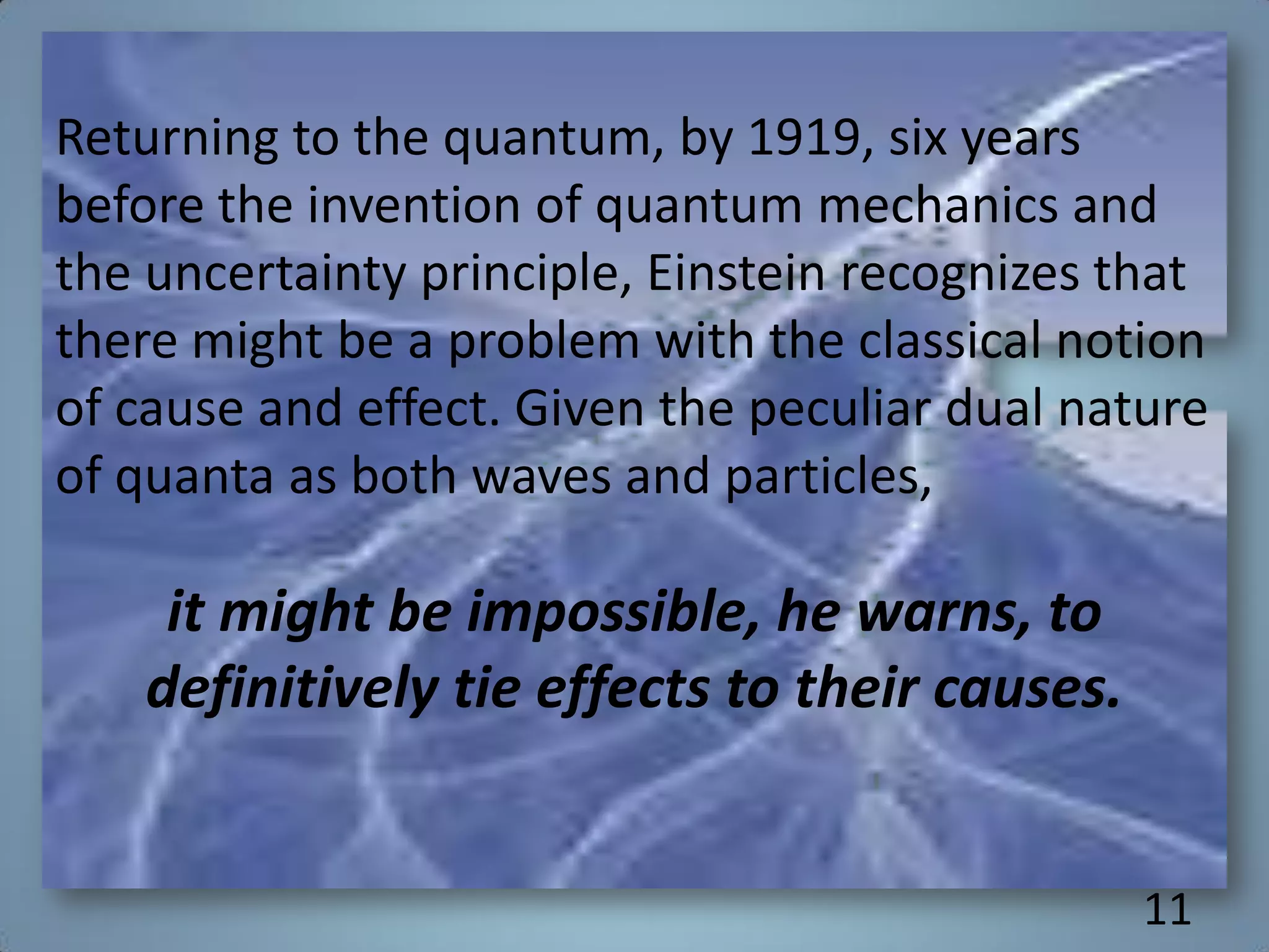 Returning to the quantum, by 1919, six years
before the invention of quantum mechanics and
the uncertainty principle, Einstein recognizes that
there might be a problem with the classical notion
of cause and effect. Given the peculiar dual nature
of quanta as both waves and particles,
it might be impossible, he warns, to
definitively tie effects to their causes.
11
 