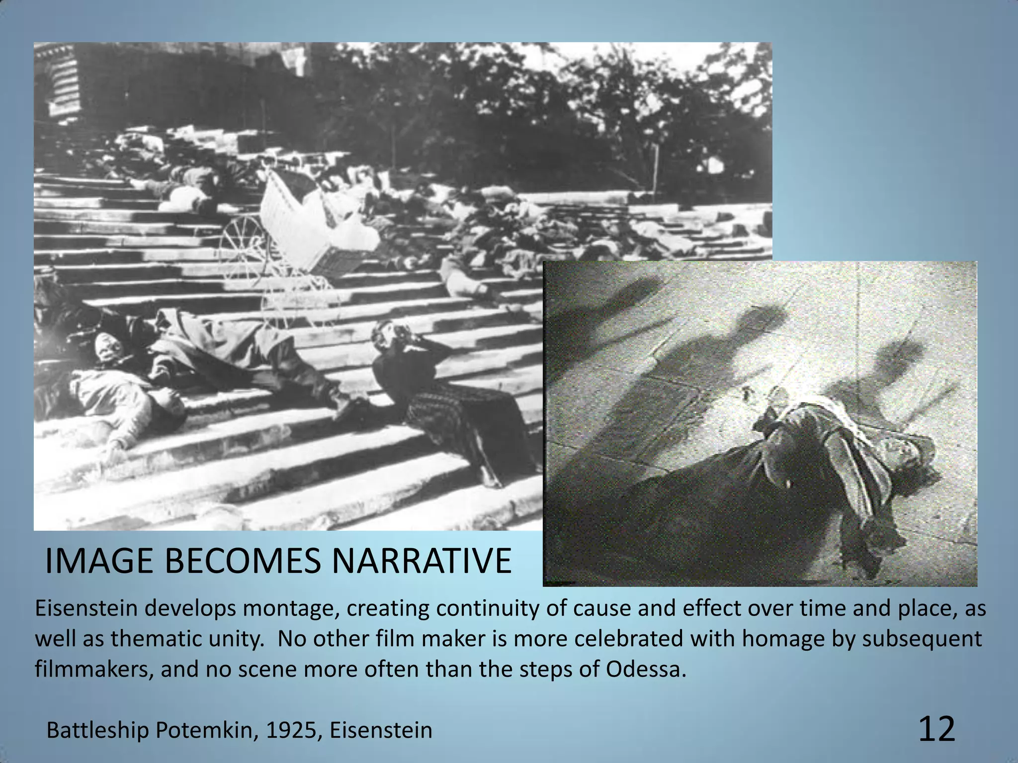 Eisenstein develops montage, creating continuity of cause and effect over time and place, as
well as thematic unity. No other film maker is more celebrated with homage by subsequent
filmmakers, and no scene more often than the steps of Odessa.
Battleship Potemkin, 1925, Eisenstein
IMAGE BECOMES NARRATIVE
12
 