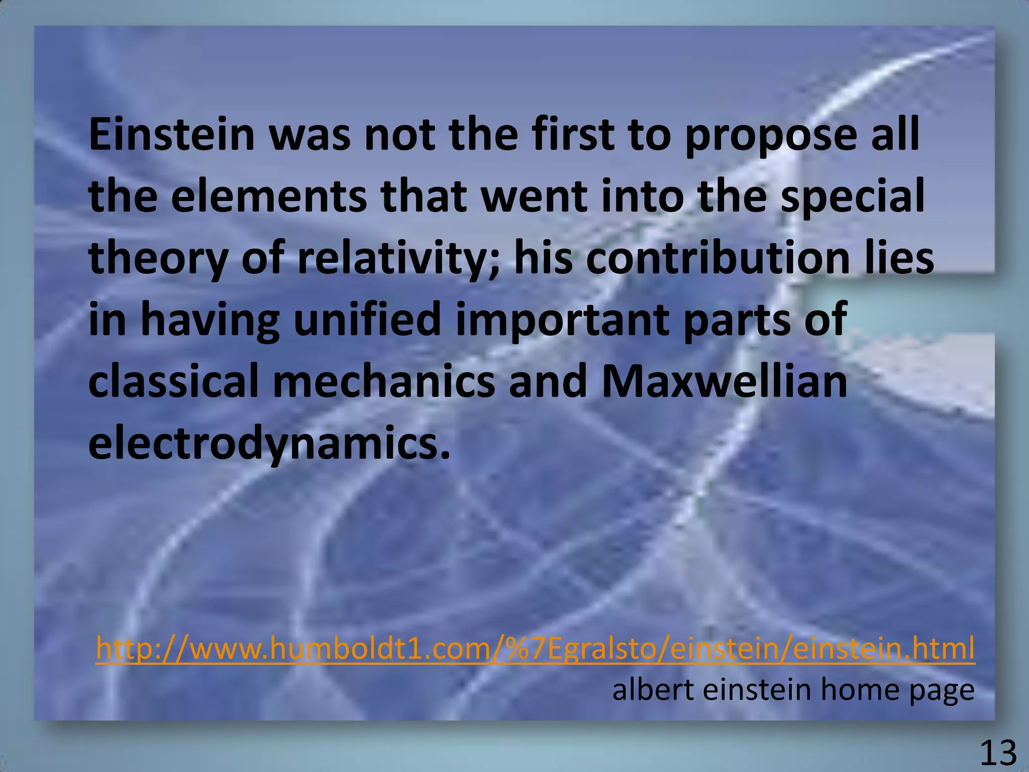 Einstein was not the first to propose all
the elements that went into the special
theory of relativity; his contribution lies
in having unified important parts of
classical mechanics and Maxwellian
electrodynamics.
http://www.humboldt1.com/%7Egralsto/einstein/einstein.html
albert einstein home page
13
 