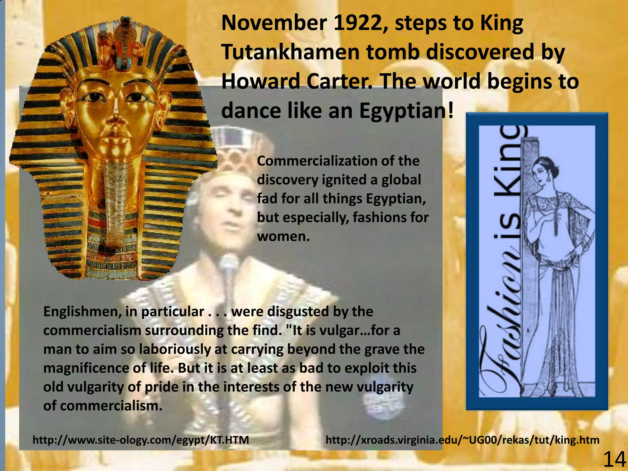http://www.site-ology.com/egypt/KT.HTM
November 1922, steps to King
Tutankhamen tomb discovered by
Howard Carter. The world begins to
dance like an Egyptian!
http://xroads.virginia.edu/~UG00/rekas/tut/king.htm
Englishmen, in particular . . . were disgusted by the
commercialism surrounding the find. "It is vulgar…for a
man to aim so laboriously at carrying beyond the grave the
magnificence of life. But it is at least as bad to exploit this
old vulgarity of pride in the interests of the new vulgarity
of commercialism.
Commercialization of the
discovery ignited a global
fad for all things Egyptian,
but especially, fashions for
women.
14
 