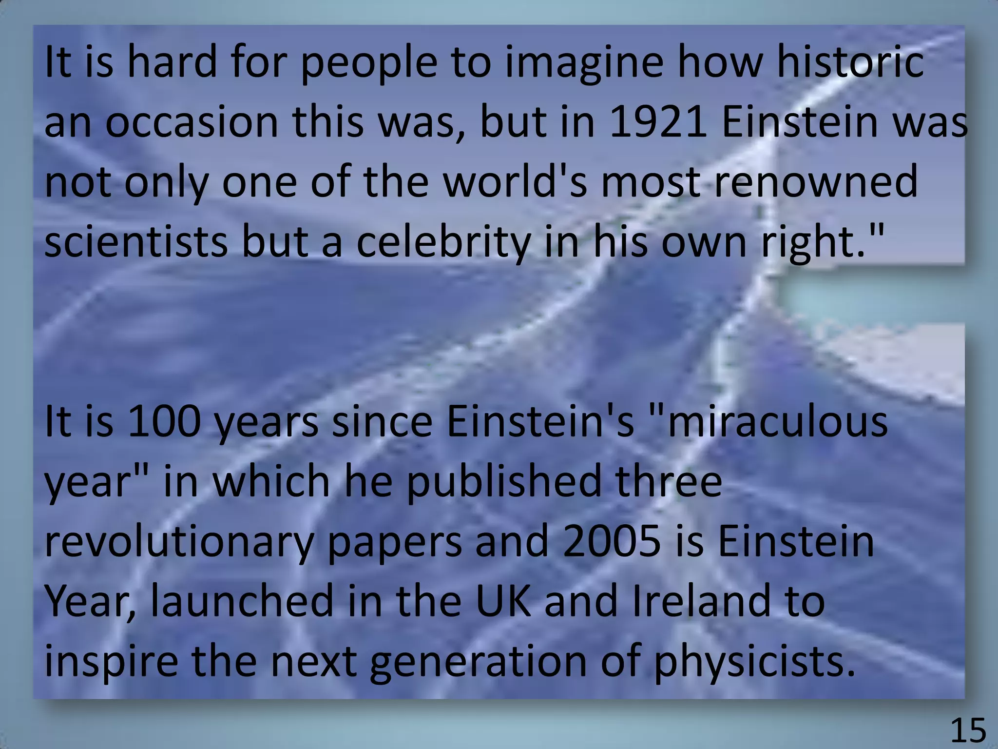 It is hard for people to imagine how historic
an occasion this was, but in 1921 Einstein was
not only one of the world's most renowned
scientists but a celebrity in his own right."
It is 100 years since Einstein's "miraculous
year" in which he published three
revolutionary papers and 2005 is Einstein
Year, launched in the UK and Ireland to
inspire the next generation of physicists.
15
 