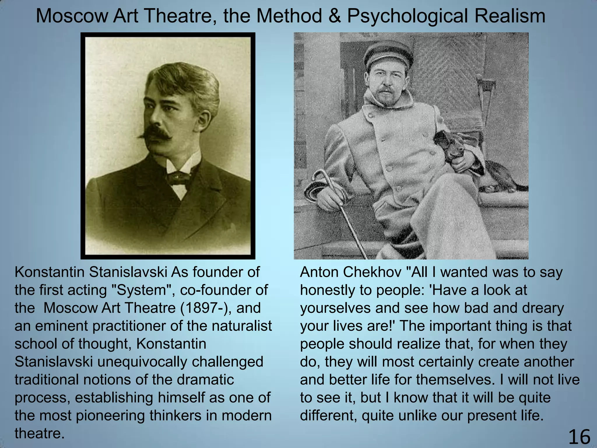 16
Moscow Art Theatre, the Method & Psychological Realism
Konstantin Stanislavski As founder of
the first acting "System", co-founder of
the Moscow Art Theatre (1897-), and
an eminent practitioner of the naturalist
school of thought, Konstantin
Stanislavski unequivocally challenged
traditional notions of the dramatic
process, establishing himself as one of
the most pioneering thinkers in modern
theatre.
Anton Chekhov "All I wanted was to say
honestly to people: 'Have a look at
yourselves and see how bad and dreary
your lives are!' The important thing is that
people should realize that, for when they
do, they will most certainly create another
and better life for themselves. I will not live
to see it, but I know that it will be quite
different, quite unlike our present life.
 