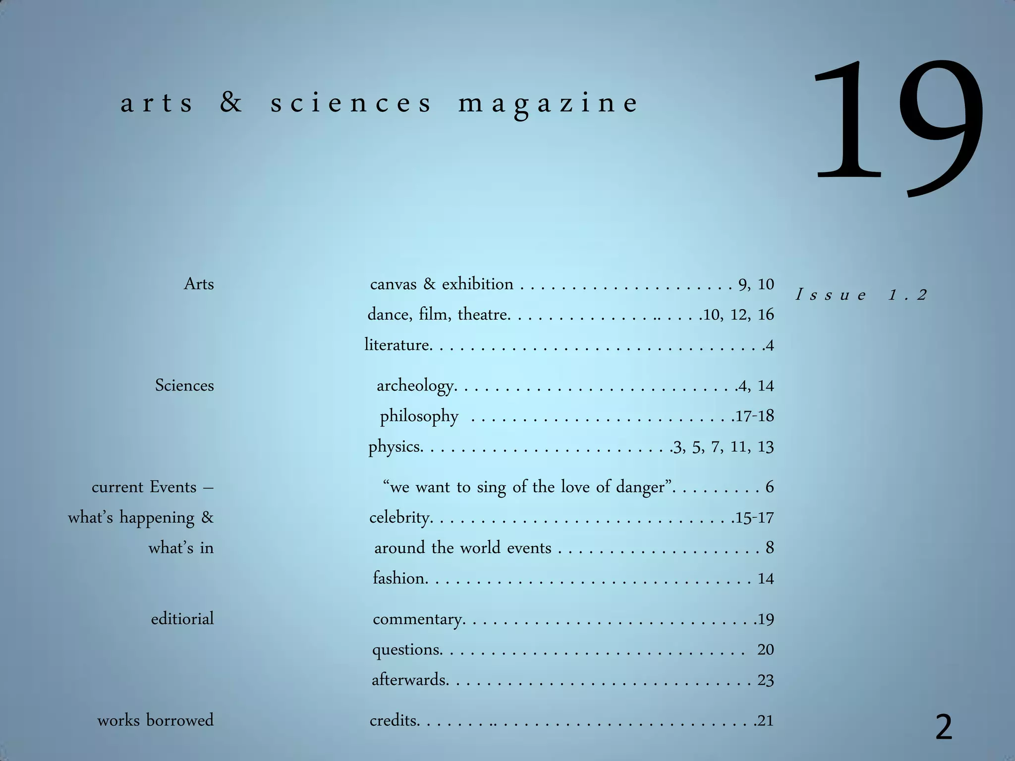 Arts canvas & exhibition . . . . . . . . . . . . . . . . . . . . . 9, 10
dance, film, theatre. . . . . . . . . . . . . . .. . . . .10, 12, 16
literature. . . . . . . . . . . . . . . . . . . . . . . . . . . . . . . . .4
Sciences archeology. . . . . . . . . . . . . . . . . . . . . . . . . . . .4, 14
philosophy . . . . . . . . . . . . . . . . . . . . . . . . . .17-18
physics. . . . . . . . . . . . . . . . . . . . . . . . .3, 5, 7, 11, 13
current Events –
what’s happening &
what’s in
“we want to sing of the love of danger”. . . . . . . . . 6
celebrity. . . . . . . . . . . . . . . . . . . . . . . . . . . . . .15-17
around the world events . . . . . . . . . . . . . . . . . . . . 8
fashion. . . . . . . . . . . . . . . . . . . . . . . . . . . . . . . . 14
editiorial commentary. . . . . . . . . . . . . . . . . . . . . . . . . . . . .19
questions. . . . . . . . . . . . . . . . . . . . . . . . . . . . . . 20
afterwards. . . . . . . . . . . . . . . . . . . . . . . . . . . . . . 23
works borrowed credits. . . . . . . .. . . . . . . . . . . . . . . . . . . . . . . . . .21
19a r t s & s c i e n c e s m a g a z i n e
2
I s s u e 1 . 2
 